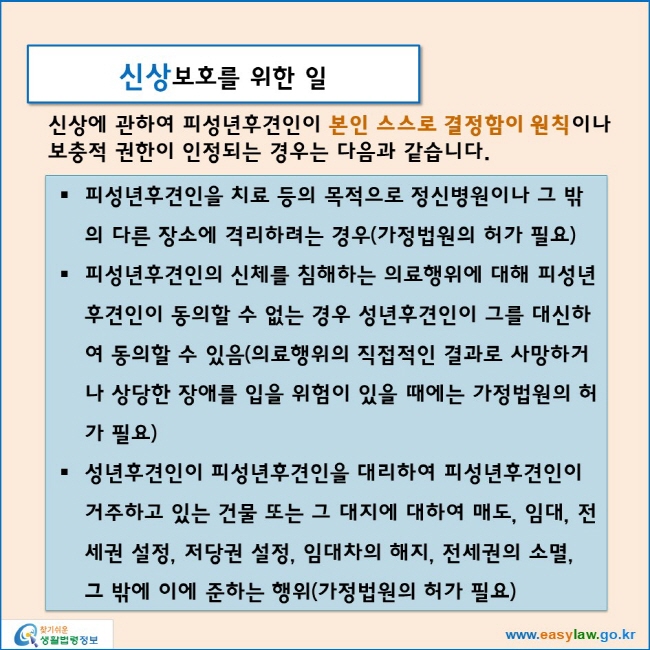 신상보호를 위한 일
신상에 관하여 피성년후견인이 본인 스스로 결정함이 원칙이나
보충적 권한이 인정되는 경우는 다음과 같습니다.
피성년후견인을 치료 등의 목적으로 정신병원이나 그 밖의 다른 장소에 격리하려는 경우(가정법원의 허가 필요)
피성년후견인의 신체를 침해하는 의료행위에 대해 피성년후견인이 동의할 수 없는 경우 성년후견인이 그를 대신하여 동의할 수 있음(의료행위의 직접적인 결과로 사망하거나 상당한 장애를 입을 위험이 있을 때에는 가정법원의 허가 필요)
성년후견인이 피성년후견인을 대리하여 피성년후견인이 거주하고 있는 건물 또는 그 대지에 대하여 매도, 임대, 전세권 설정, 저당권 설정, 임대차의 해지, 전세권의 소멸, 그 밖에 이에 준하는 행위(가정법원의 허가 필요)
